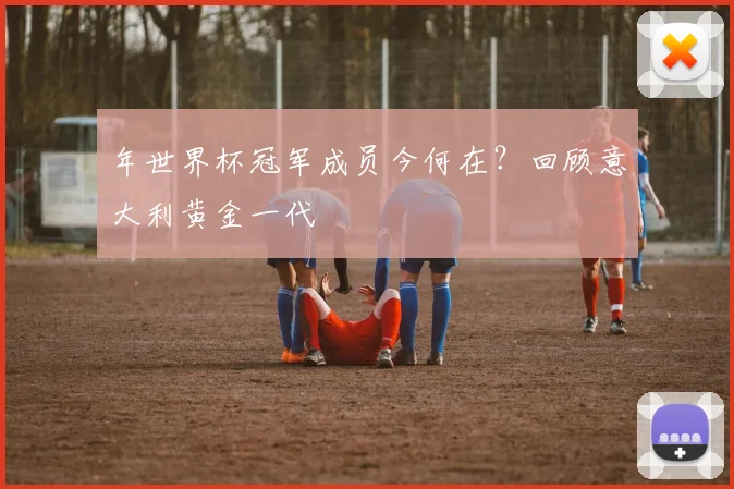 年世界杯冠军成员今何在?回顾意大利黄金一代