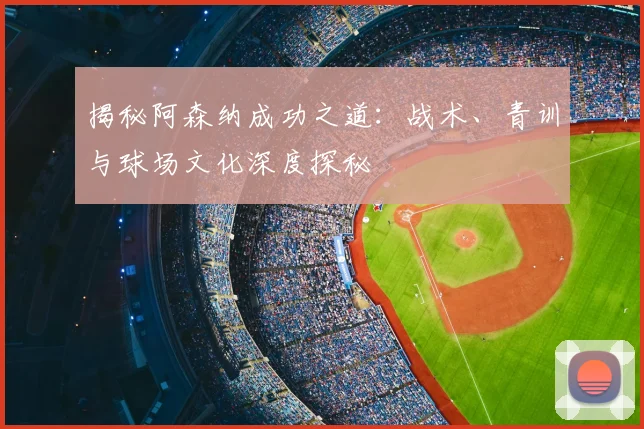 揭秘阿森纳成功之道：战术、青训与球场文化深度探秘