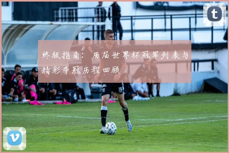 终极指南：历届世界杯冠军列表与精彩夺冠历程回顾